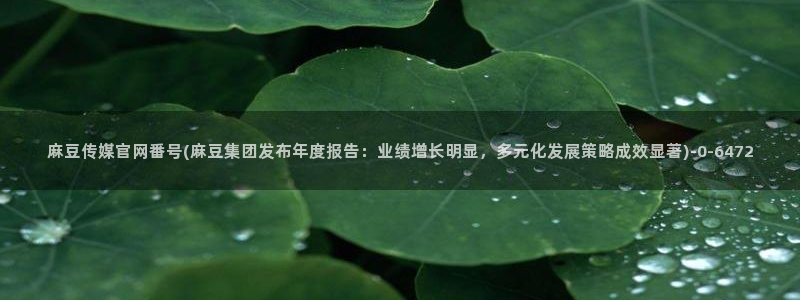 麻豆传媒官网选集：麻豆传媒官网番号(麻豆集团发布年度报告：业绩增长明显，多元化发展策略成效显著)